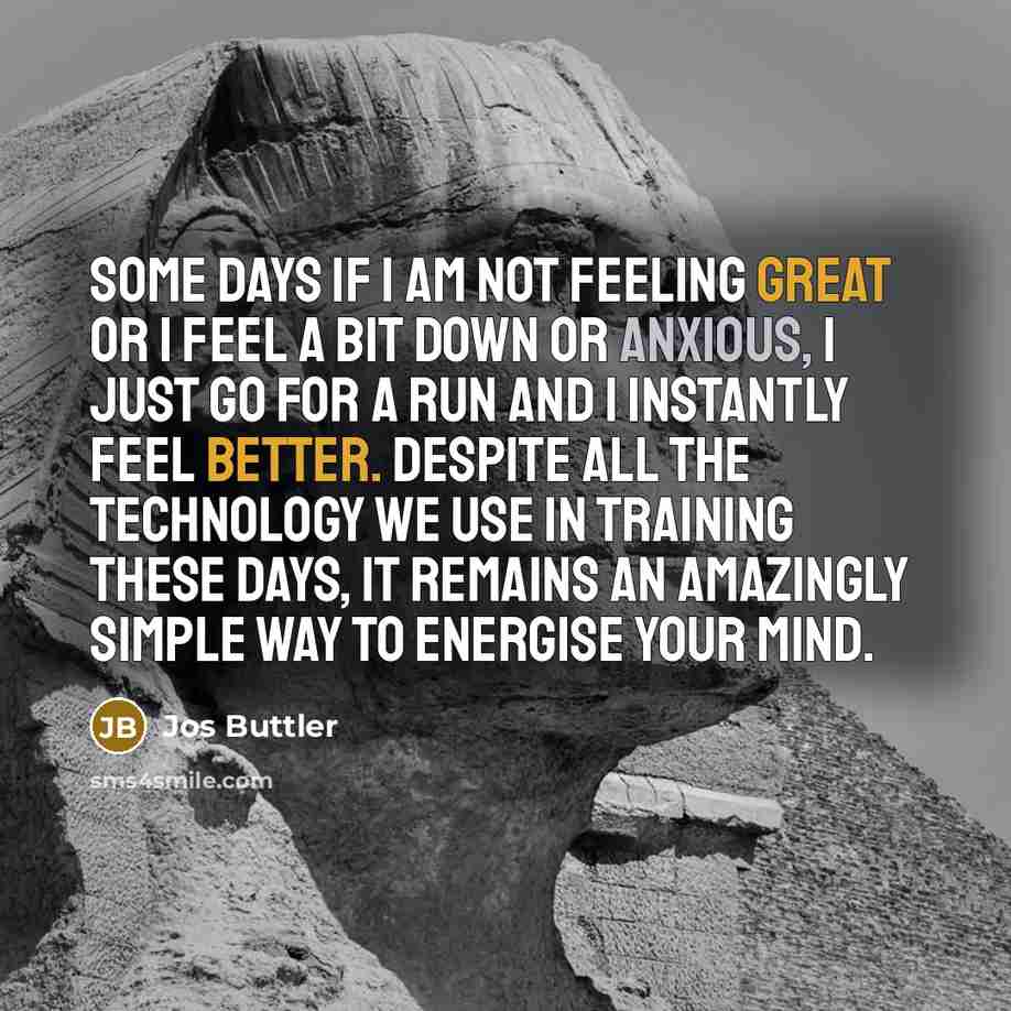 “Some days if I am not feeling great or I feel a bit down or anxious, I just go for a run and I instantly feel better. Despite all the technology we use in training these days, it remains an amazingly simple way to energise your mind.” quote by Jos Buttler