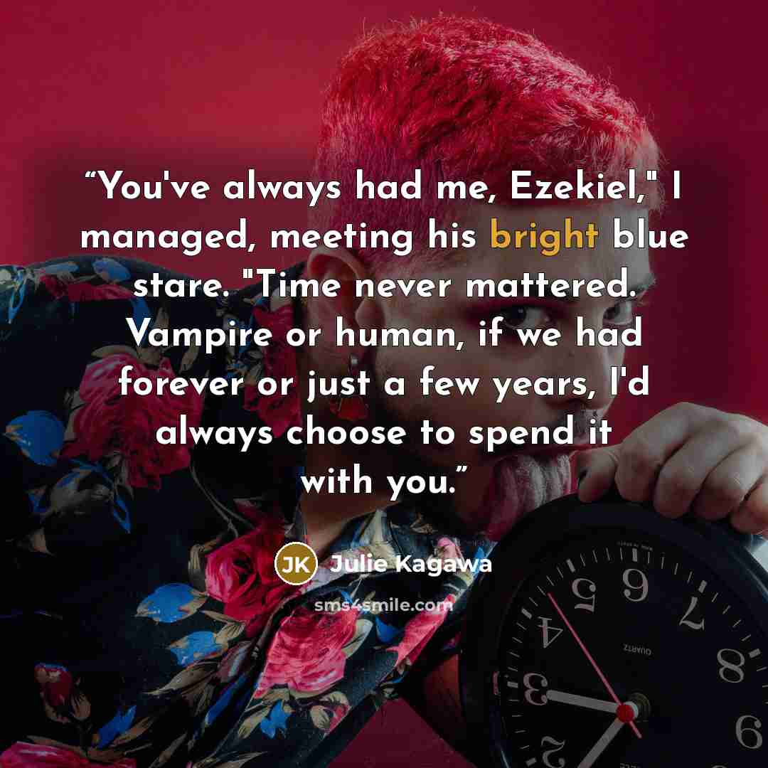 “You've always had me, Ezekiel," I managed, meeting his bright blue stare. "Time never mattered. Vampire or human, if we had forever or just a few years, I'd always choose to spend it with you.” quote by Julie Kagawa