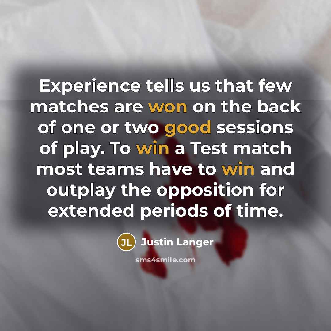 “Experience tells us that few matches are won on the back of one or two good sessions of play. To win a Test match most teams have to win and outplay the opposition for extended periods of time.” quote by Justin Langer