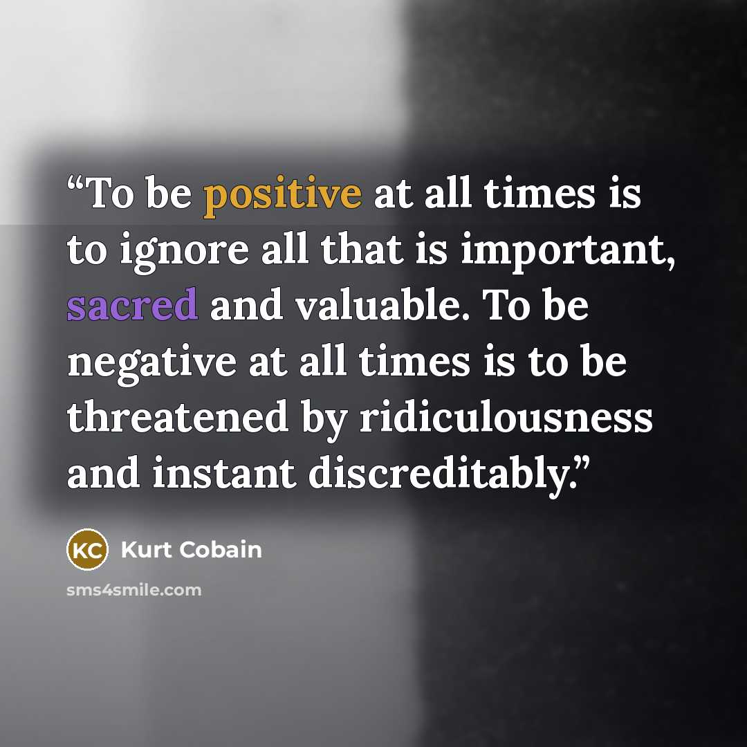 “To be positive at all times is to ignore all that is important, sacred and valuable. To be negative at all times is to be threatened by ridiculousness and instant discreditably.” quote by Kurt Cobain