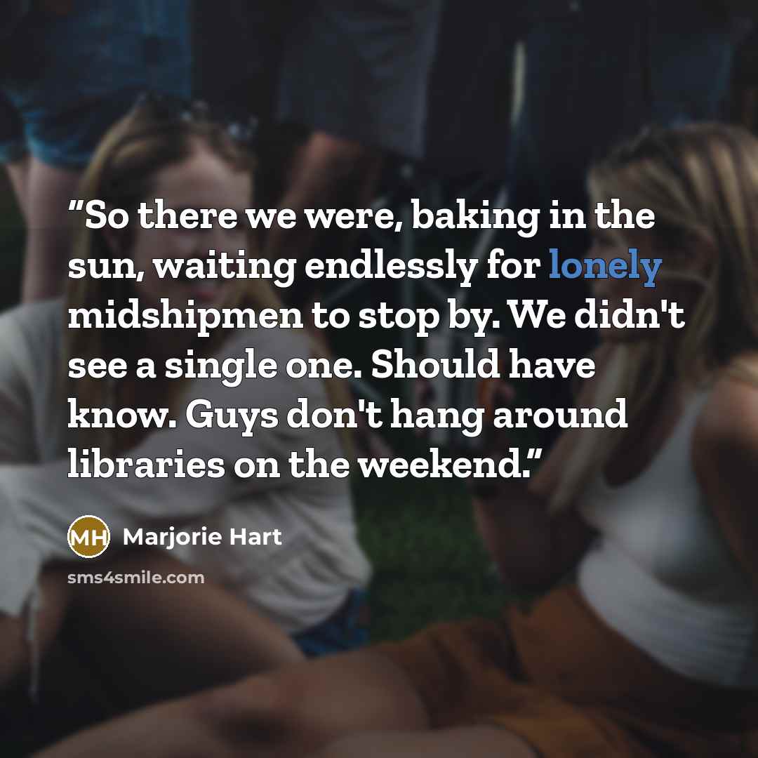 “So there we were, baking in the sun, waiting endlessly for lonely midshipmen to stop by. We didn't see a single one. Should have know. Guys don't hang around libraries on the weekend.” quote by Marjorie Hart