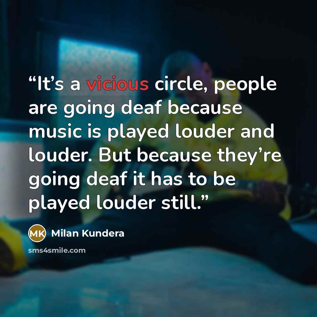 “It’s a vicious circle, people are going deaf because music is played louder and louder. But because they’re going deaf it has to be played louder still.” quote by Milan Kundera