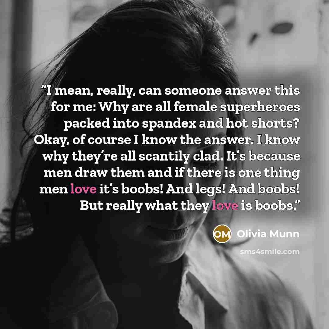 “I mean, really, can someone answer this for me: Why are all female superheroes packed into spandex and hot shorts? Okay, of course I know the answer. I know why they’re all scantily clad. It’s because men draw them and if there is one thing men love it’s boobs! And legs! And boobs! But really what…” quote by Olivia Munn