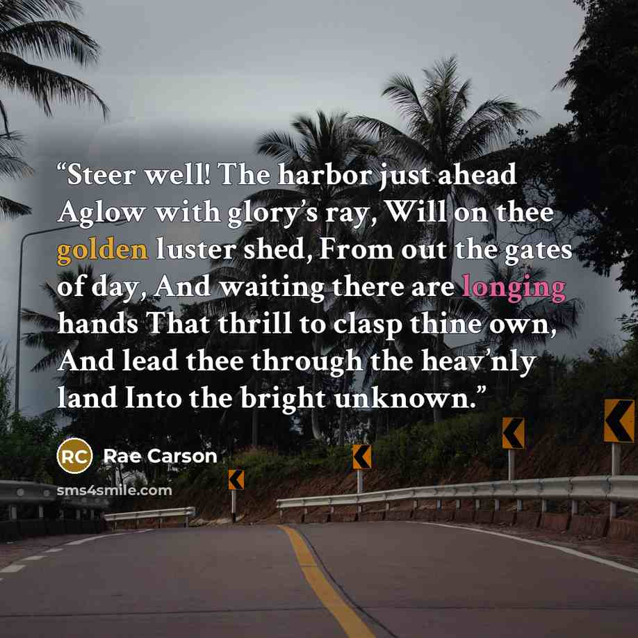 “Steer well! The harbor just ahead Aglow with glory’s ray, Will on thee golden luster shed, From out the gates of day, And waiting there are longing hands That thrill to clasp thine own, And lead thee through the heav’nly land Into the bright unknown.” quote by Rae Carson