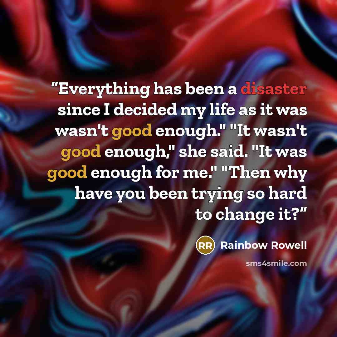 “Everything has been a disaster since I decided my life as it was wasn't good enough." "It wasn't good enough," she said. "It was good enough for me." "Then why have you been trying so hard to change it?” quote by Rainbow Rowell