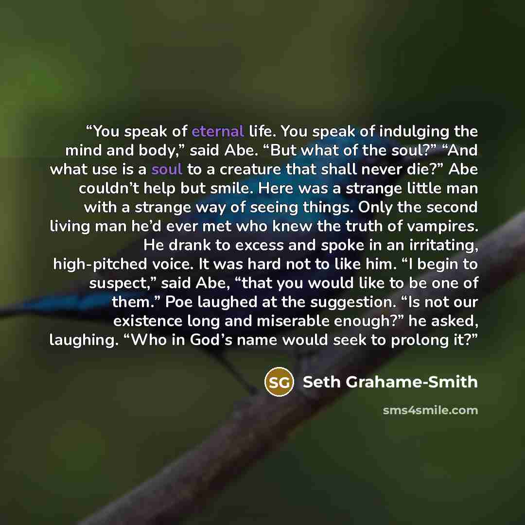 “You speak of eternal life. You speak of indulging the mind and body,” said Abe. “But what of the soul?” “And what use is a soul to a creature that shall never die?” Abe couldn’t help but smile. Here was a strange little man with a strange way of seeing things. Only the second living man he’d ever…” quote by Seth Grahame-Smith
