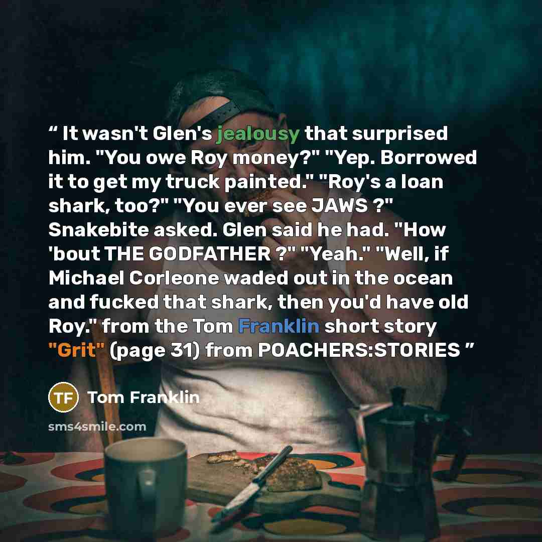 “It wasn't Glen's jealousy that surprised him. "You owe Roy money?" "Yep. Borrowed it to get my truck painted." "Roy's a loan shark, too?" "You ever see JAWS ?" Snakebite asked. Glen said he had. "How 'bout THE GODFATHER ?" "Yeah." "Well, if Michael Corleone waded out in the ocean and fucked that…” quote by Tom Franklin