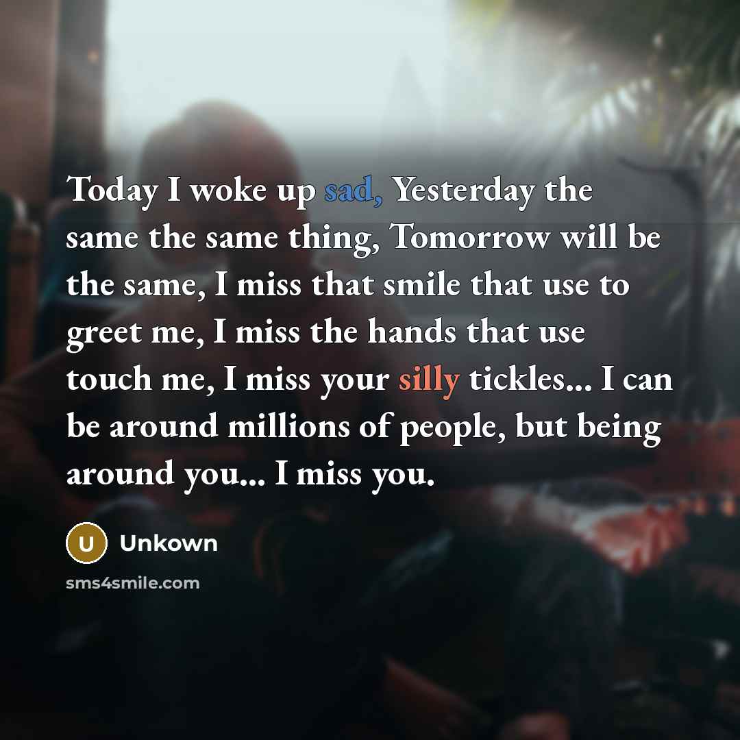 “Today I woke up sad, Yesterday the same the same thing, Tomorrow will be the same, I miss that smile that use to greet me, I miss the hands that use touch me, I miss your silly tickles... I can be around millions of people, but being around you... I miss you.” quote by Unkown