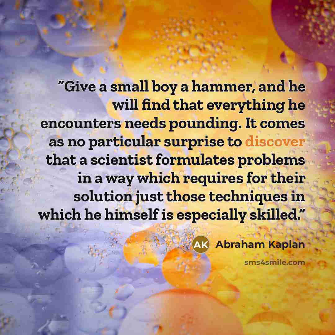 “Give a small boy a hammer, and he will find that everything he encounters needs pounding. It comes as no particular surprise to discover that a scientist formulates problems in a way which requires for their solution just those techniques in which he himself is especially skilled.” quote by Abraham Kaplan