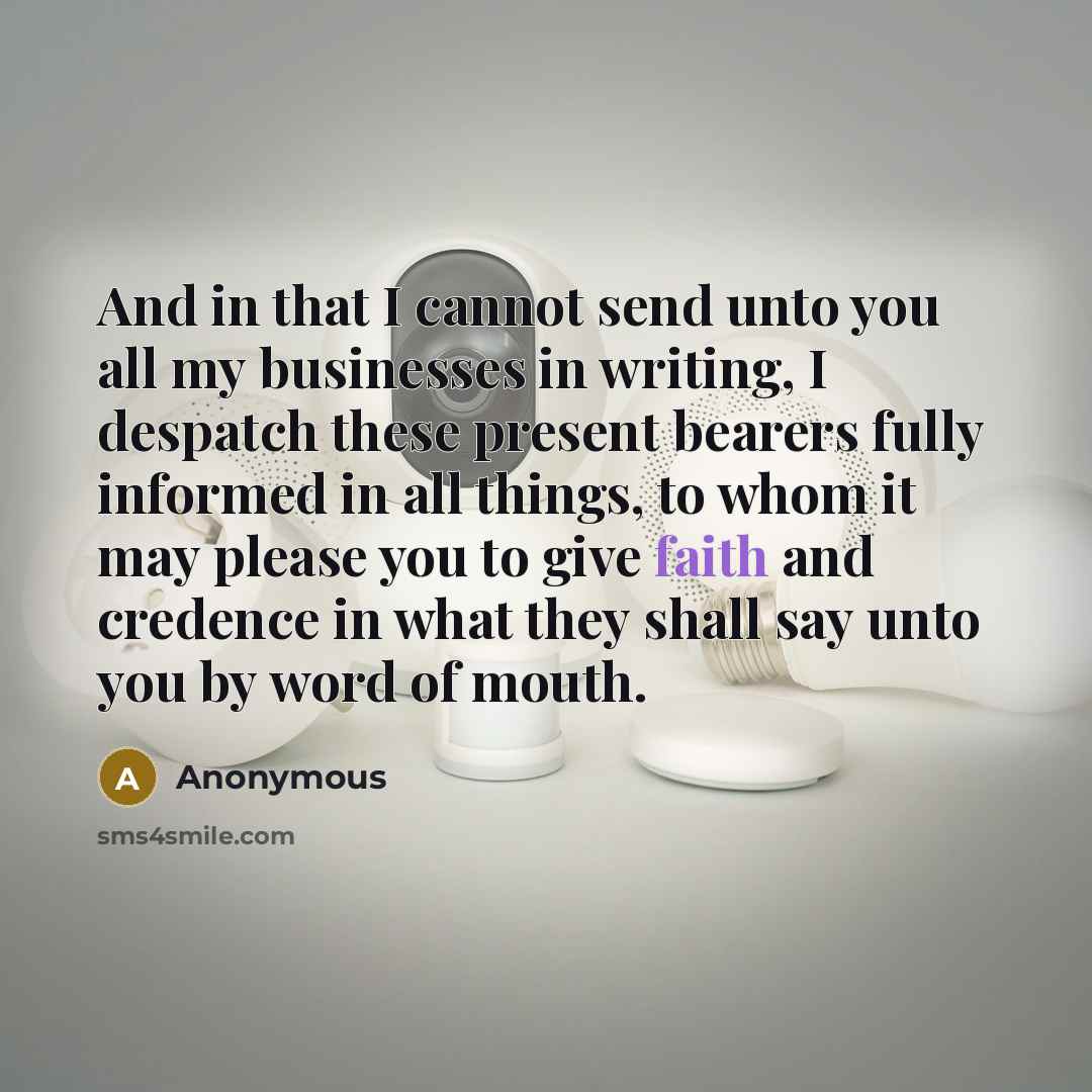 “And in that I cannot send unto you all my businesses in writing, I despatch these present bearers fully informed in all things, to whom it may please you to give faith and credence in what they shall say unto you by word of mouth.” quote by Anonymous