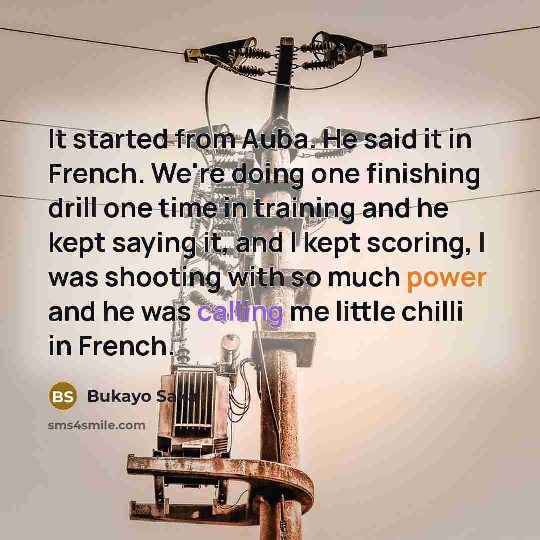 “It started from Auba. He said it in French. We're doing one finishing drill one time in training and he kept saying it, and I kept scoring, I was shooting with so much power and he was calling me little chilli in French.” quote by Bukayo Saka
