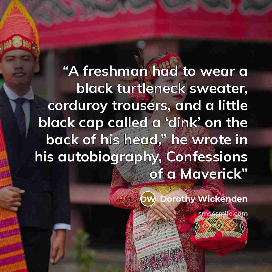 “A freshman had to wear a black turtleneck sweater, corduroy trousers, and a little black cap called a ‘dink’ on the back of his head,” he wrote in his autobiography, Confessions of a Maverick” quote by Dorothy Wickenden