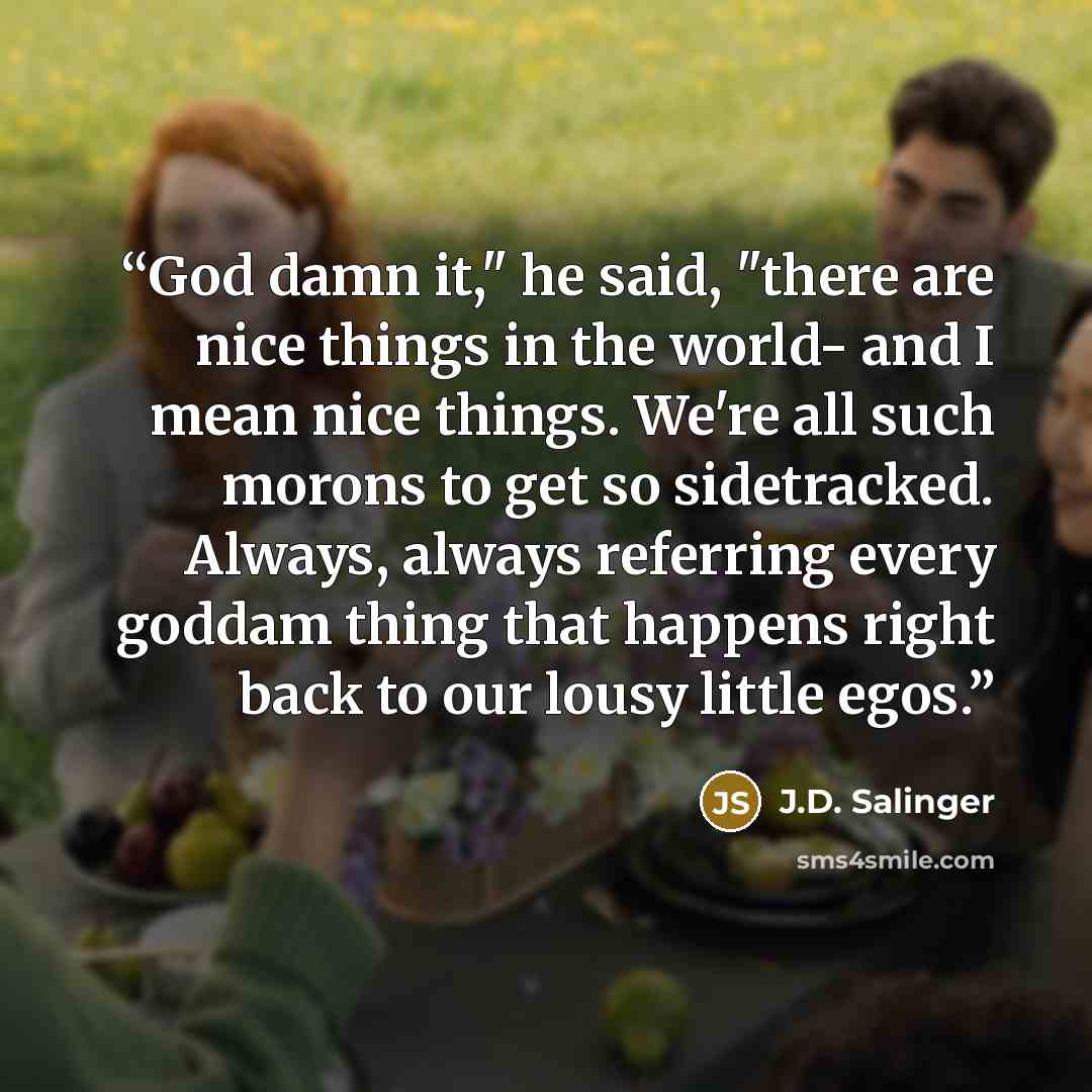“God damn it," he said, "there are nice things in the world- and I mean nice things. We're all such morons to get so sidetracked. Always, always referring every goddam thing that happens right back to our lousy little egos.” quote by J.D. Salinger