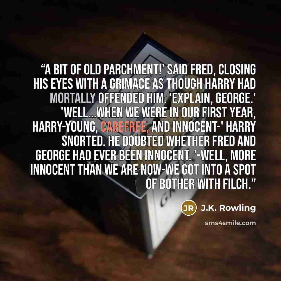 “A bit of old parchment!' said Fred, closing his eyes with a grimace as though Harry had mortally offended him. 'Explain, George.' 'Well...when we were in our first year, Harry-young, carefree, and innocent-' Harry snorted. He doubted whether Fred and George had ever been innocent. '-well, more…” quote by J.K. Rowling