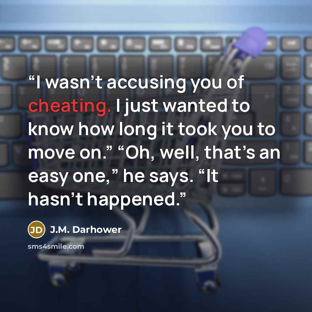 “I wasn’t accusing you of cheating. I just wanted to know how long it took you to move on.” “Oh, well, that’s an easy one,” he says. “It hasn’t happened.” quote by J.M. Darhower