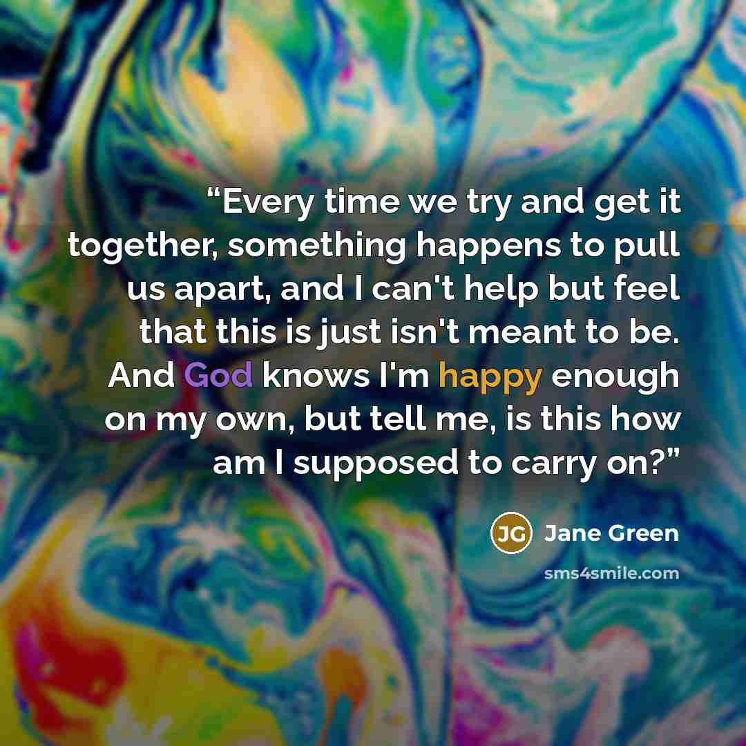 “Every time we try and get it together, something happens to pull us apart, and I can't help but feel that this is just isn't meant to be. And God knows I'm happy enough on my own, but tell me, is this how am I supposed to carry on?” quote by Jane Green