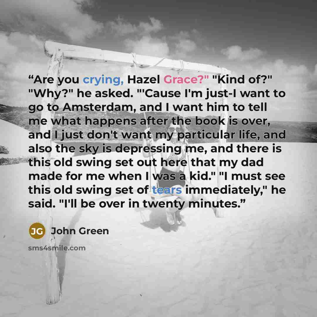 “Are you crying, Hazel Grace?" "Kind of?" "Why?" he asked. "'Cause I'm just-I want to go to Amsterdam, and I want him to tell me what happens after the book is over, and I just don't want my particular life, and also the sky is depressing me, and there is this old swing set out here that my dad…” quote by John Green