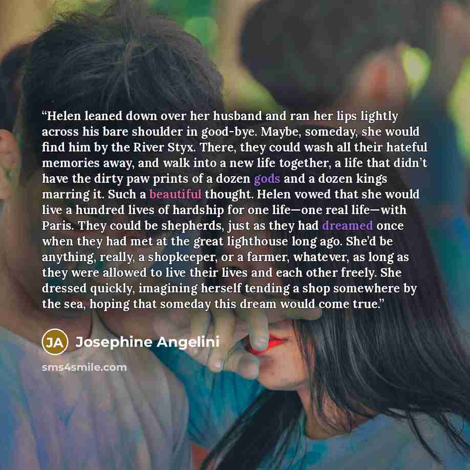 “Helen leaned down over her husband and ran her lips lightly across his bare shoulder in good-bye. Maybe, someday, she would find him by the River Styx. There, they could wash all their hateful memories away, and walk into a new life together, a life that didn’t have the dirty paw prints of a dozen…” quote by Josephine Angelini
