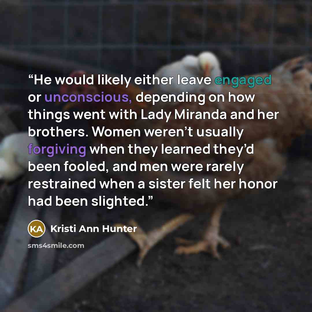 “He would likely either leave engaged or unconscious, depending on how things went with Lady Miranda and her brothers. Women weren’t usually forgiving when they learned they’d been fooled, and men were rarely restrained when a sister felt her honor had been slighted.” quote by Kristi Ann Hunter