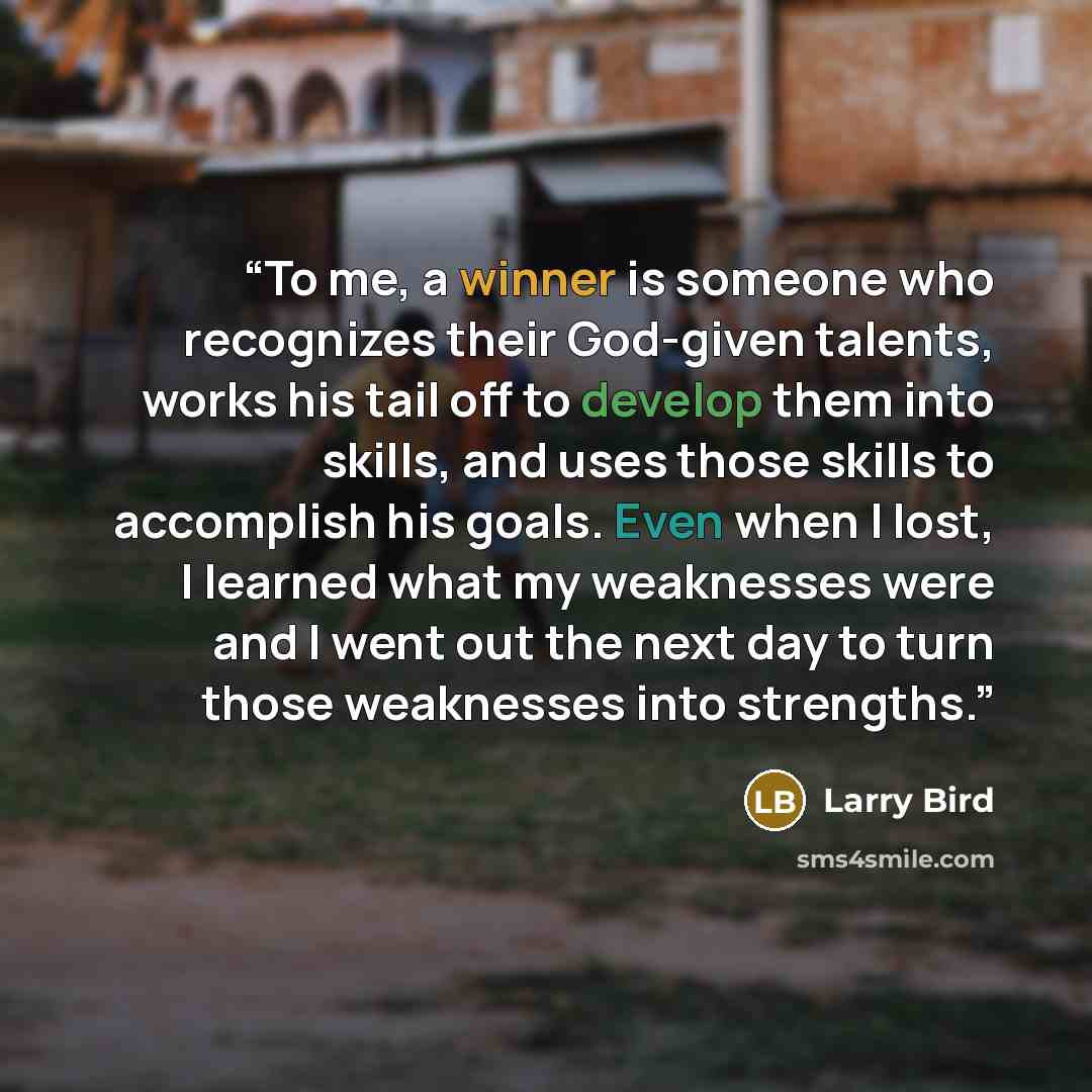 “To me, a winner is someone who recognizes their God-given talents, works his tail off to develop them into skills, and uses those skills to accomplish his goals. Even when I lost, I learned what my weaknesses were and I went out the next day to turn those weaknesses into strengths.” quote by Larry Bird