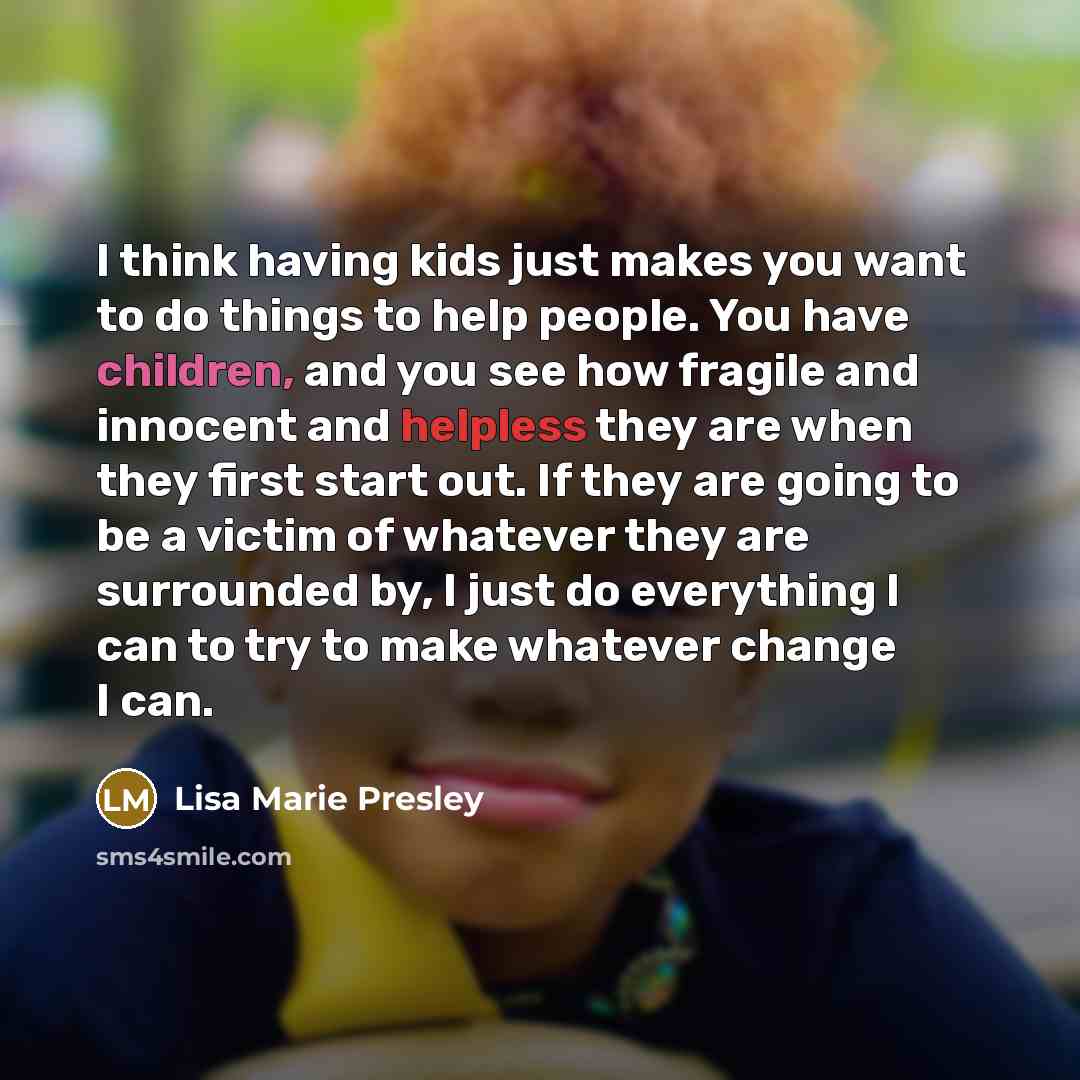 “I think having kids just makes you want to do things to help people. You have children, and you see how fragile and innocent and helpless they are when they first start out. If they are going to be a victim of whatever they are surrounded by, I just do everything I can to try to make whatever…” quote by Lisa Marie Presley