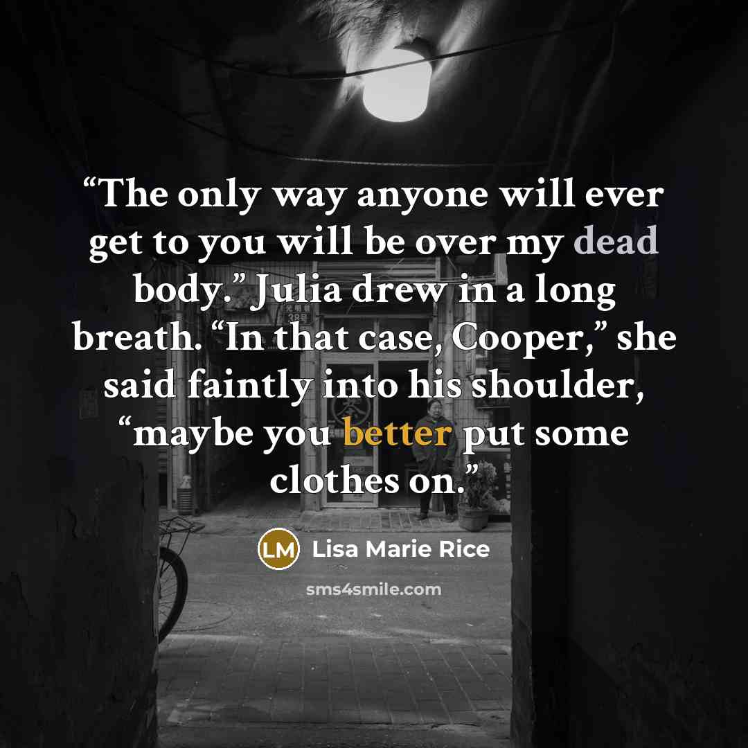 “The only way anyone will ever get to you will be over my dead body.” Julia drew in a long breath. “In that case, Cooper,” she said faintly into his shoulder, “maybe you better put some clothes on.” quote by Lisa Marie Rice