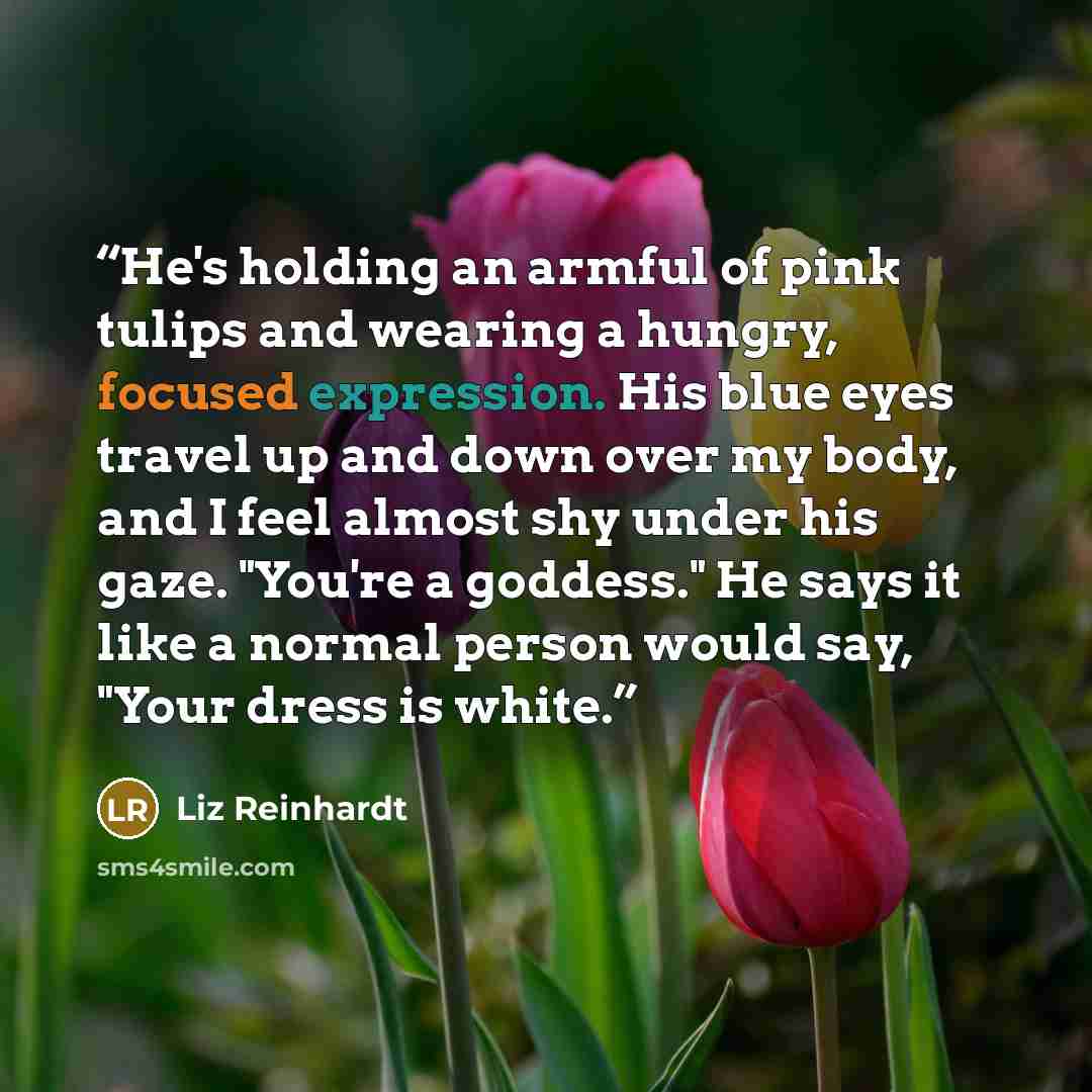 “He's holding an armful of pink tulips and wearing a hungry, focused expression. His blue eyes travel up and down over my body, and I feel almost shy under his gaze. "You're a goddess." He says it like a normal person would say, "Your dress is white.” quote by Liz Reinhardt
