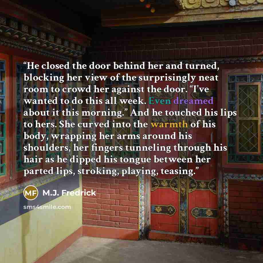 “He closed the door behind her and turned, blocking her view of the surprisingly neat room to crowd her against the door. “I’ve wanted to do this all week. Even dreamed about it this morning.” And he touched his lips to hers. She curved into the warmth of his body, wrapping her arms around his…” quote by M.J. Fredrick