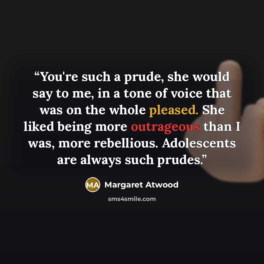 “You're such a prude, she would say to me, in a tone of voice that was on the whole pleased. She liked being more outrageous than I was, more rebellious. Adolescents are always such prudes.” quote by Margaret Atwood