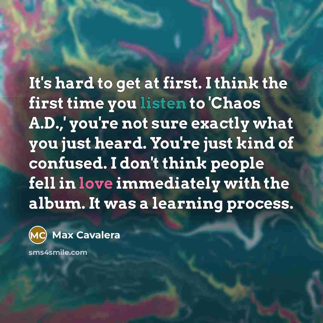 “It's hard to get at first. I think the first time you listen to 'Chaos A.D.,' you're not sure exactly what you just heard. You're just kind of confused. I don't think people fell in love immediately with the album. It was a learning process.” quote by Max Cavalera
