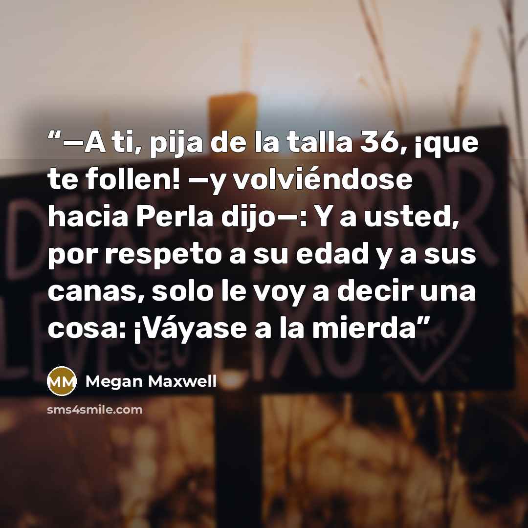 “—A ti, pija de la talla 36, ¡que te follen! —y volviéndose hacia Perla dijo—: Y a usted, por respeto a su edad y a sus canas, solo le voy a decir una cosa: ¡Váyase a la mierda” quote by Megan Maxwell