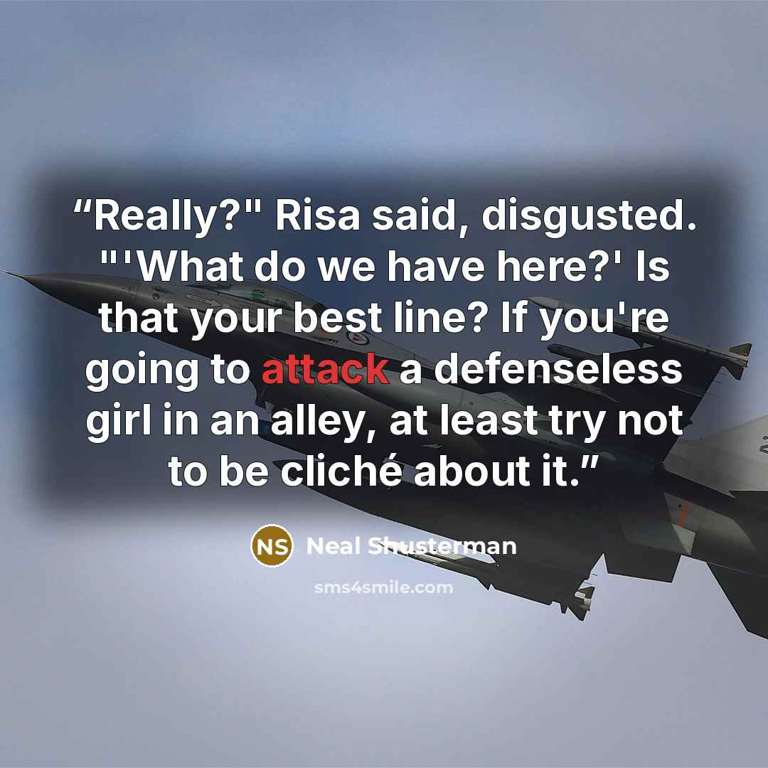 “Really?" Risa said, disgusted. "'What do we have here?' Is that your best line? If you're going to attack a defenseless girl in an alley, at least try not to be cliché about it.” quote by Neal Shusterman