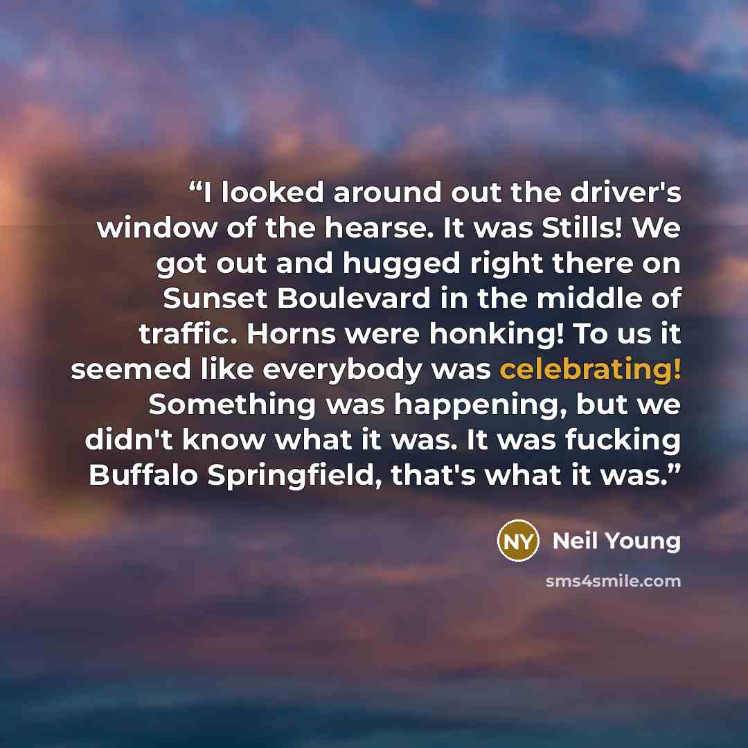 “I looked around out the driver's window of the hearse. It was Stills! We got out and hugged right there on Sunset Boulevard in the middle of traffic. Horns were honking! To us it seemed like everybody was celebrating! Something was happening, but we didn't know what it was. It was fucking Buffalo…” quote by Neil Young