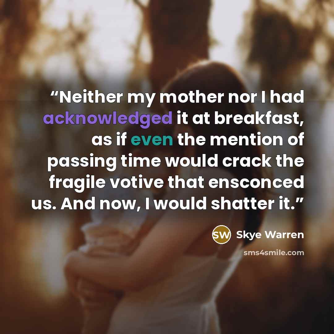 “Neither my mother nor I had acknowledged it at breakfast, as if even the mention of passing time would crack the fragile votive that ensconced us. And now, I would shatter it.” quote by Skye Warren