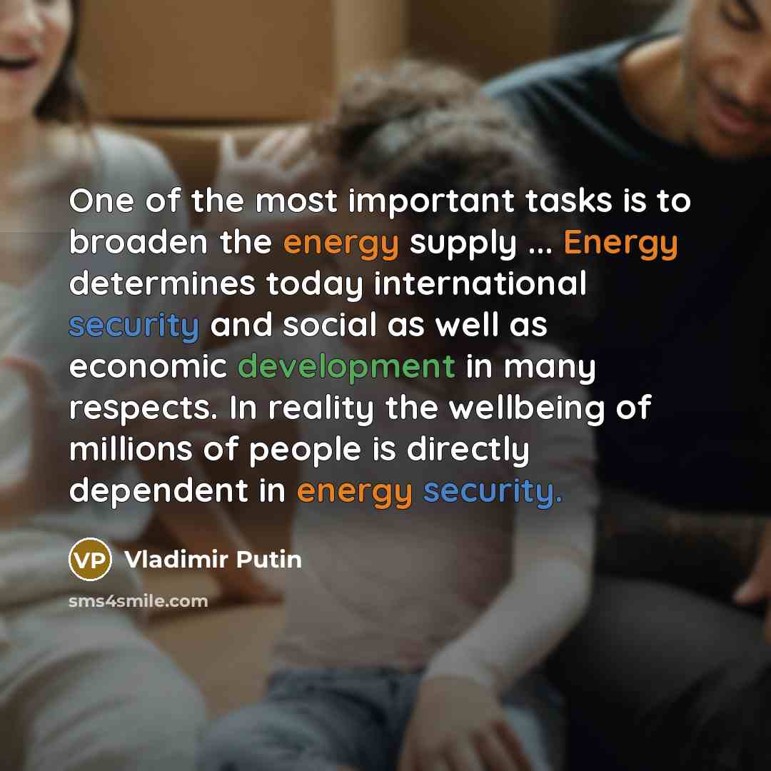 “One of the most important tasks is to broaden the energy supply ... Energy determines today international security and social as well as economic development in many respects. In reality the wellbeing of millions of people is directly dependent in energy security.” quote by Vladimir Putin