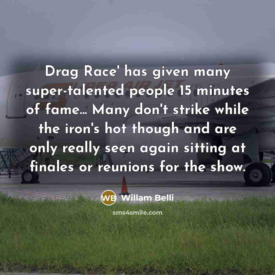“Drag Race' has given many super-talented people 15 minutes of fame... Many don't strike while the iron's hot though and are only really seen again sitting at finales or reunions for the show.” quote by Willam Belli