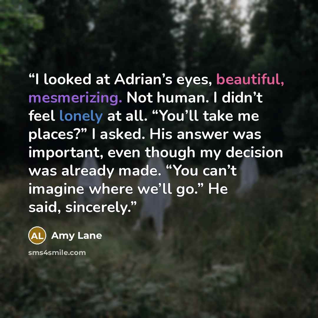 “I looked at Adrian’s eyes, beautiful, mesmerizing. Not human. I didn’t feel lonely at all. “You’ll take me places?” I asked. His answer was important, even though my decision was already made. “You can’t imagine where we’ll go.” He said, sincerely.” quote by Amy Lane