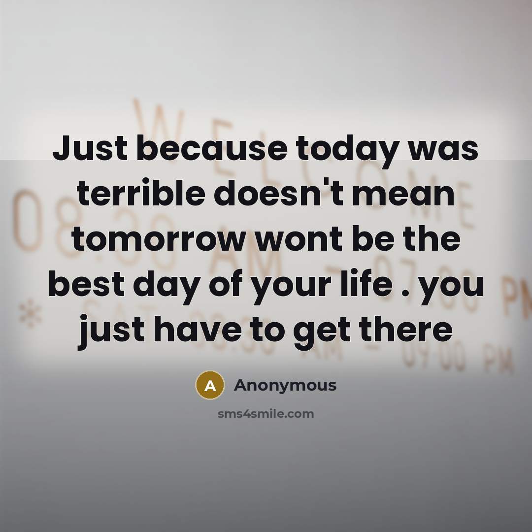 “Just because today was terrible doesn't mean tomorrow wont be the best day of your life . you just have to get there” quote by Anonymous