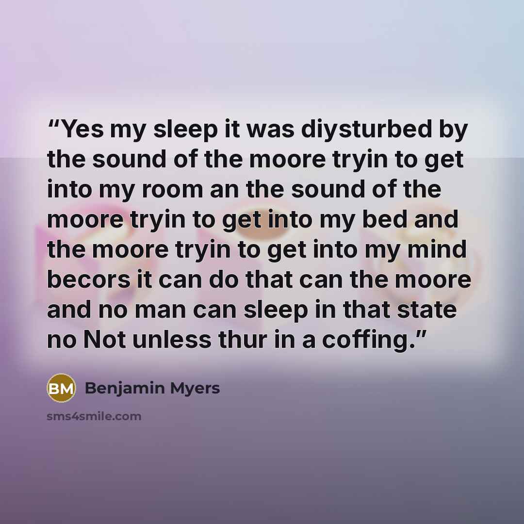 “Yes my sleep it was diysturbed by the sound of the moore tryin to get into my room an the sound of the moore tryin to get into my bed and the moore tryin to get into my mind becors it can do that can the moore and no man can sleep in that state no Not unless thur in a coffing.” quote by Benjamin Myers