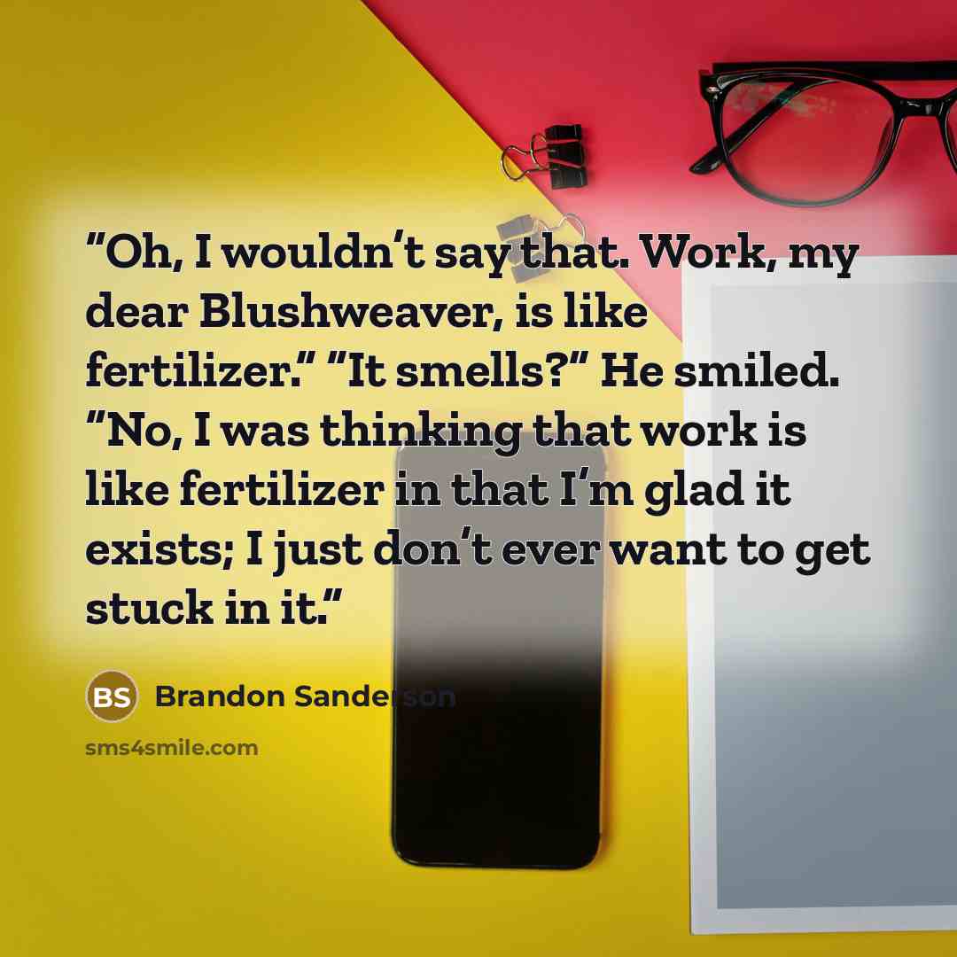 “Oh, I wouldn’t say that. Work, my dear Blushweaver, is like fertilizer.” “It smells?” He smiled. “No, I was thinking that work is like fertilizer in that I’m glad it exists; I just don’t ever want to get stuck in it.” quote by Brandon Sanderson