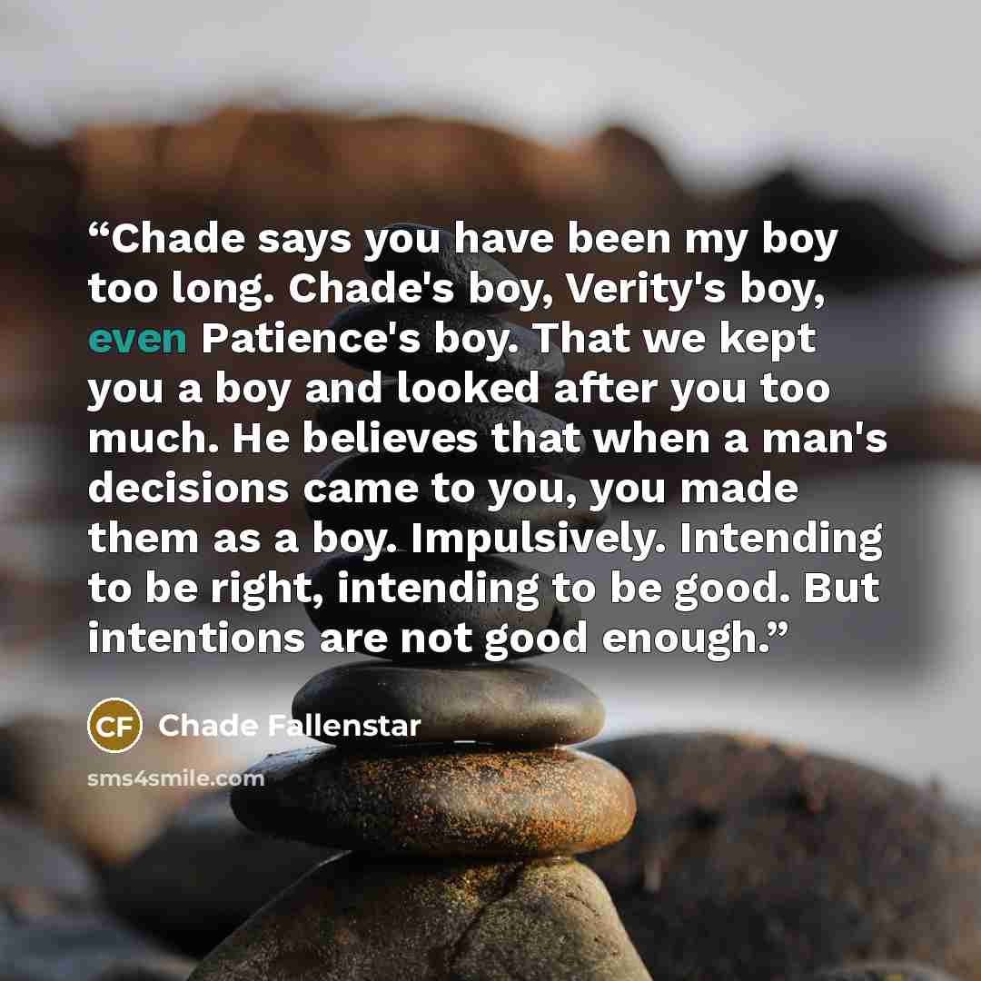 “Chade says you have been my boy too long. Chade's boy, Verity's boy, even Patience's boy. That we kept you a boy and looked after you too much. He believes that when a man's decisions came to you, you made them as a boy. Impulsively. Intending to be right, intending to be good. But intentions are…” quote by Chade Fallenstar