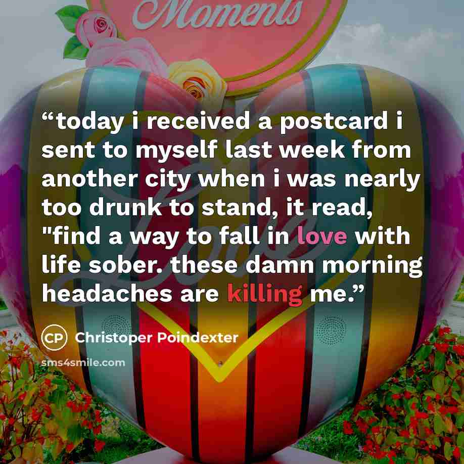 “today i received a postcard i sent to myself last week from another city when i was nearly too drunk to stand, it read, "find a way to fall in love with life sober. these damn morning headaches are killing me.” quote by Christoper Poindexter