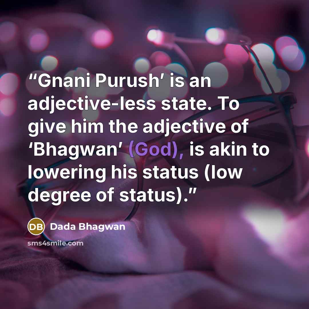 “Gnani Purush’ is an adjective-less state. To give him the adjective of ‘Bhagwan’ (God), is akin to lowering his status (low degree of status).” quote by Dada Bhagwan