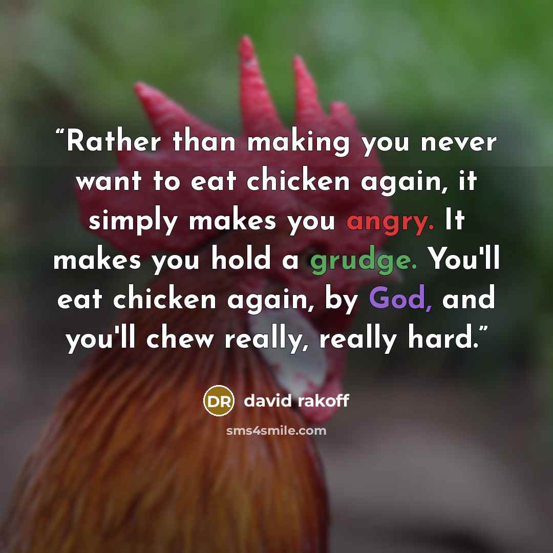 “Rather than making you never want to eat chicken again, it simply makes you angry. It makes you hold a grudge. You'll eat chicken again, by God, and you'll chew really, really hard.” quote by david rakoff