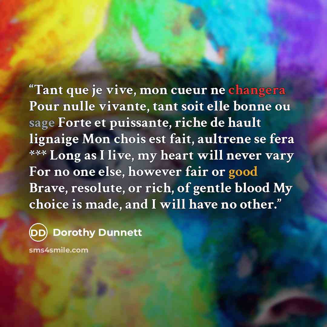 “Tant que je vive, mon cueur ne changera Pour nulle vivante, tant soit elle bonne ou sage Forte et puissante, riche de hault lignaige Mon chois est fait, aultrene se fera *** Long as I live, my heart will never vary For no one else, however fair or good Brave, resolute, or rich, of gentle blood My…” quote by Dorothy Dunnett