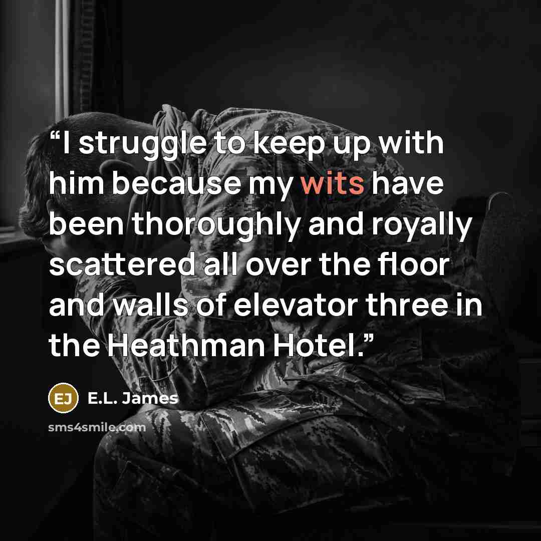 “I struggle to keep up with him because my wits have been thoroughly and royally scattered all over the floor and walls of elevator three in the Heathman Hotel.” quote by E.L. James