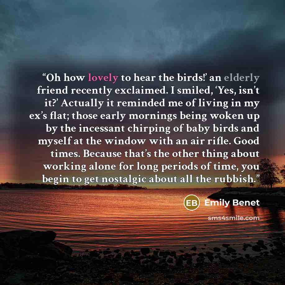 “Oh how lovely to hear the birds!’ an elderly friend recently exclaimed. I smiled, ‘Yes, isn’t it?’ Actually it reminded me of living in my ex’s flat; those early mornings being woken up by the incessant chirping of baby birds and myself at the window with an air rifle. Good times. Because that’s…” quote by Emily Benet