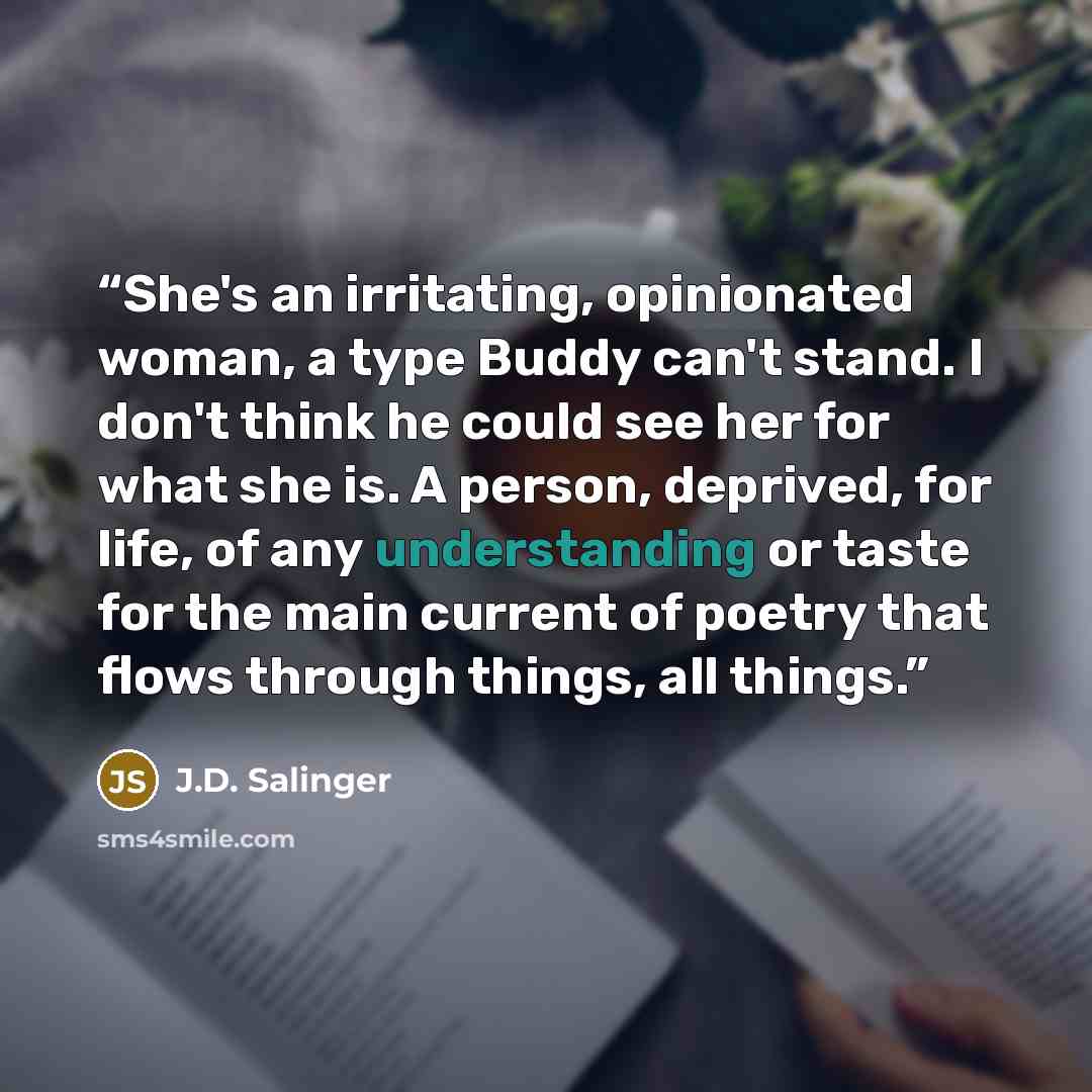 “She's an irritating, opinionated woman, a type Buddy can't stand. I don't think he could see her for what she is. A person, deprived, for life, of any understanding or taste for the main current of poetry that flows through things, all things.” quote by J.D. Salinger