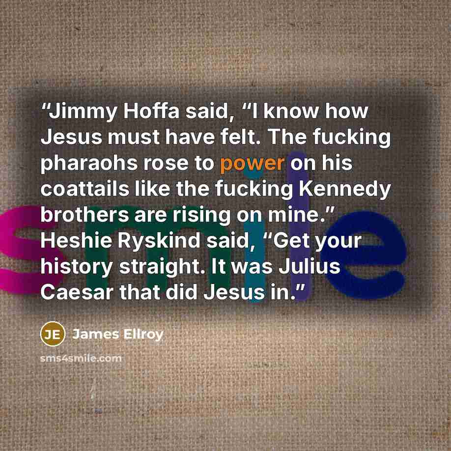 “Jimmy Hoffa said, “I know how Jesus must have felt. The fucking pharaohs rose to power on his coattails like the fucking Kennedy brothers are rising on mine.” Heshie Ryskind said, “Get your history straight. It was Julius Caesar that did Jesus in.” quote by James Ellroy