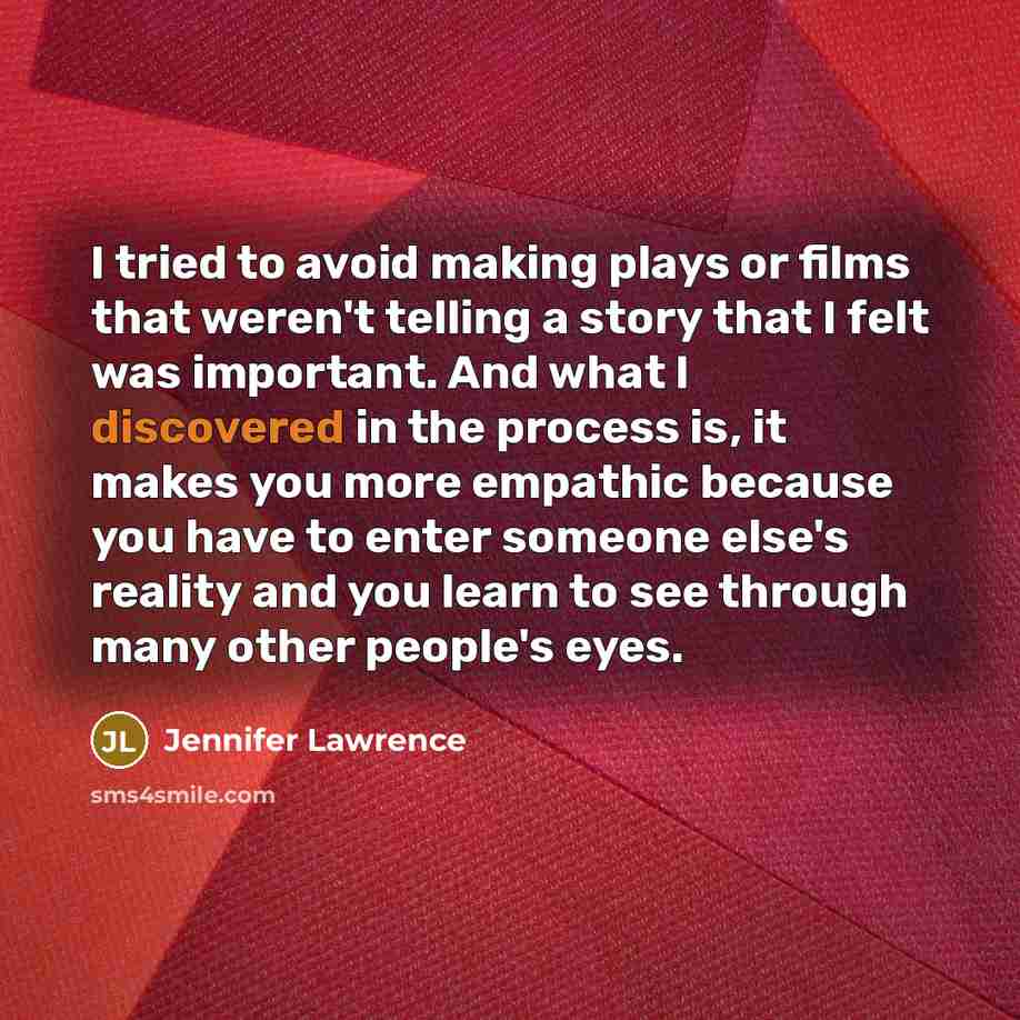 “I tried to avoid making plays or films that weren't telling a story that I felt was important. And what I discovered in the process is, it makes you more empathic because you have to enter someone else's reality and you learn to see through many other people's eyes.” quote by Jennifer Lawrence